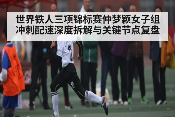 世界铁人三项锦标赛仲梦颖女子组冲刺配速深度拆解与关键节点复盘