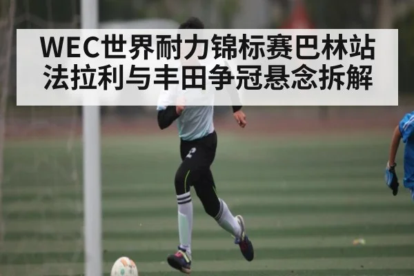 WEC世界耐力锦标赛巴林站法拉利与丰田争冠悬念拆解